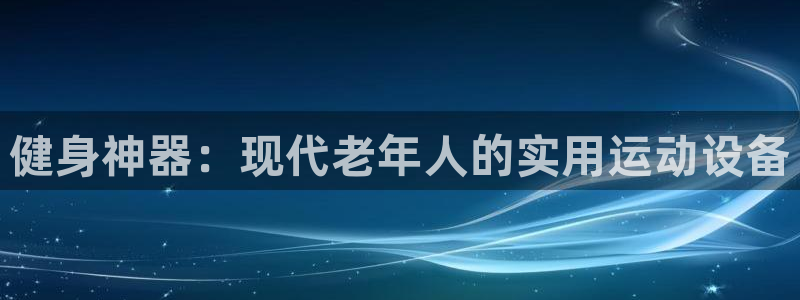 凯捷体育官方客服电话：健身神器：现代老年人的实用运动设备